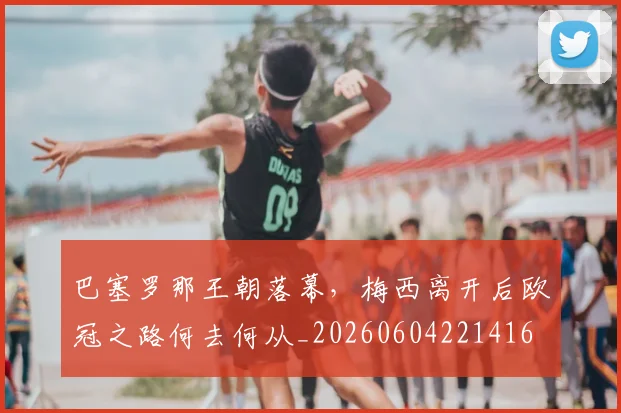 巴塞罗那王朝落幕，梅西离开后欧冠之路何去何从_20260604221416