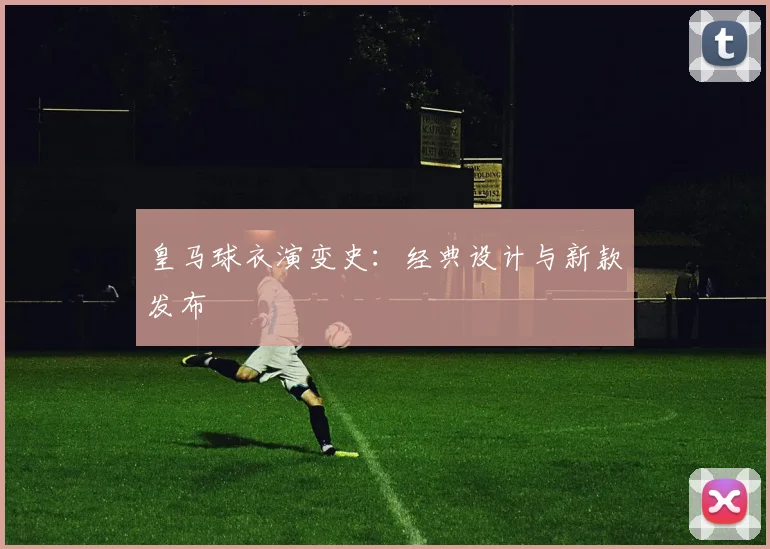 皇马球衣演变史：经典设计与新款发布