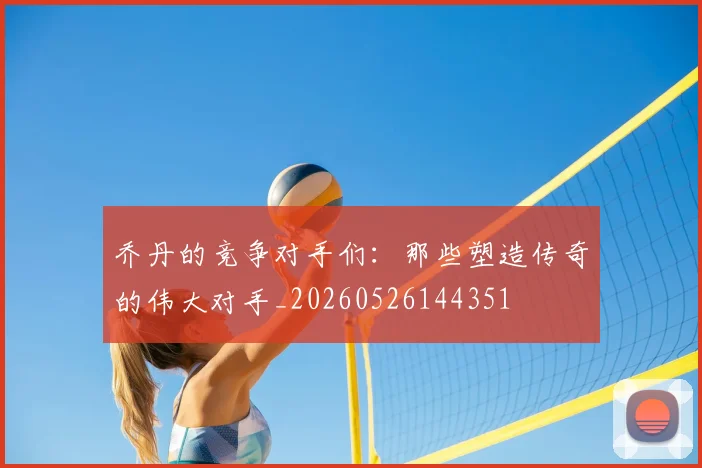 乔丹的竞争对手们：那些塑造传奇的伟大对手_20260526144351