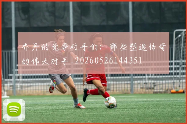 乔丹的竞争对手们：那些塑造传奇的伟大对手_20260526144351