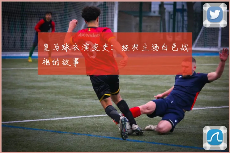 皇马球衣演变史：经典主场白色战袍的故事