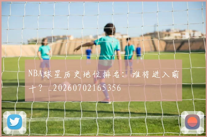 NBA球星历史地位排名：谁将进入前十？_20260702165356