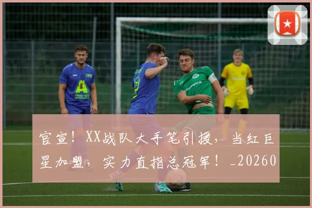 官宣！XX战队大手笔引援，当红巨星加盟，实力直指总冠军！_20260707144128