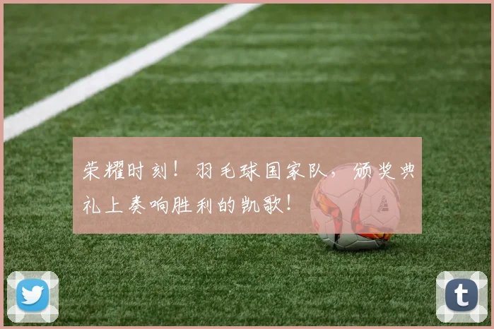 荣耀时刻!羽毛球国家队,颁奖典礼上奏响胜利的凯歌!
