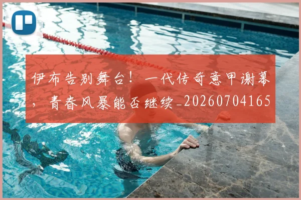 伊布告别舞台！一代传奇意甲谢幕，青春风暴能否继续_20260704165523