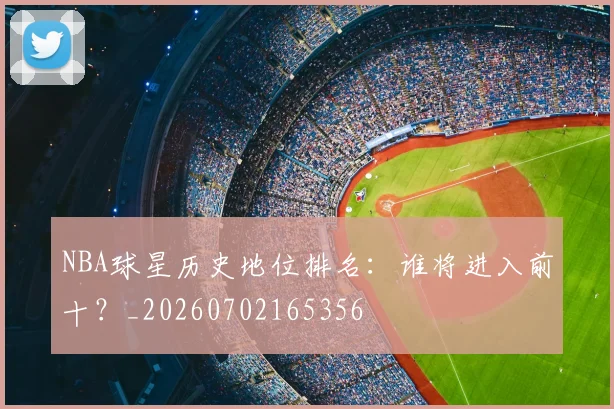 NBA球星历史地位排名:谁将进入前十?_20260702165356