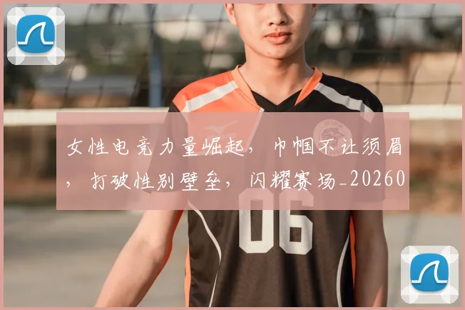 女性电竞力量崛起，巾帼不让须眉，打破性别壁垒，闪耀赛场_20260604144608_20260707022242