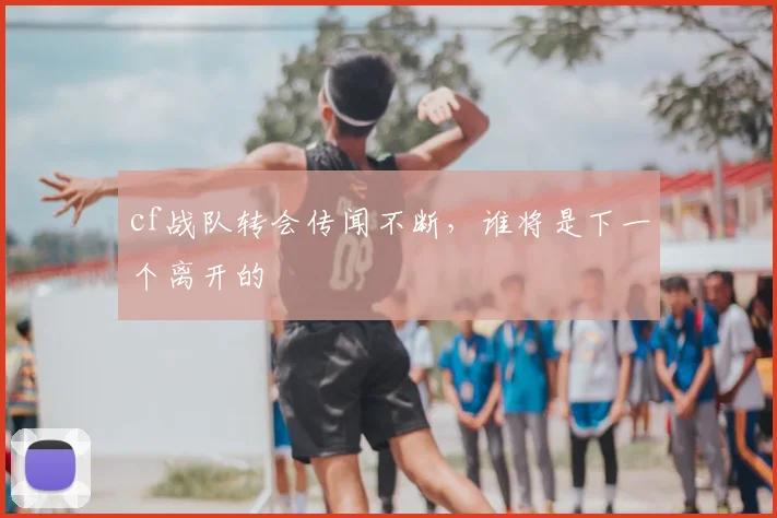 cf战队转会传闻不断，谁将是下一个离开的