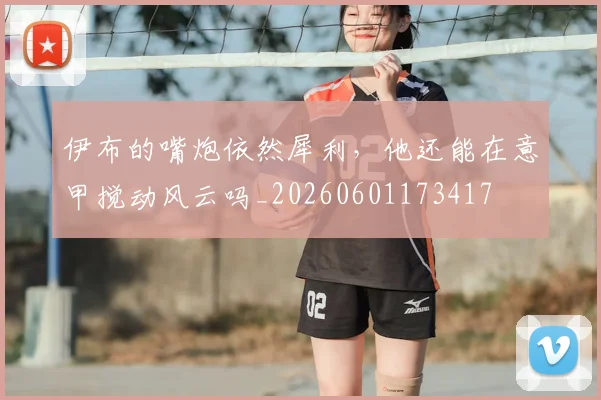伊布的嘴炮依然犀利，他还能在意甲搅动风云吗_20260601173417